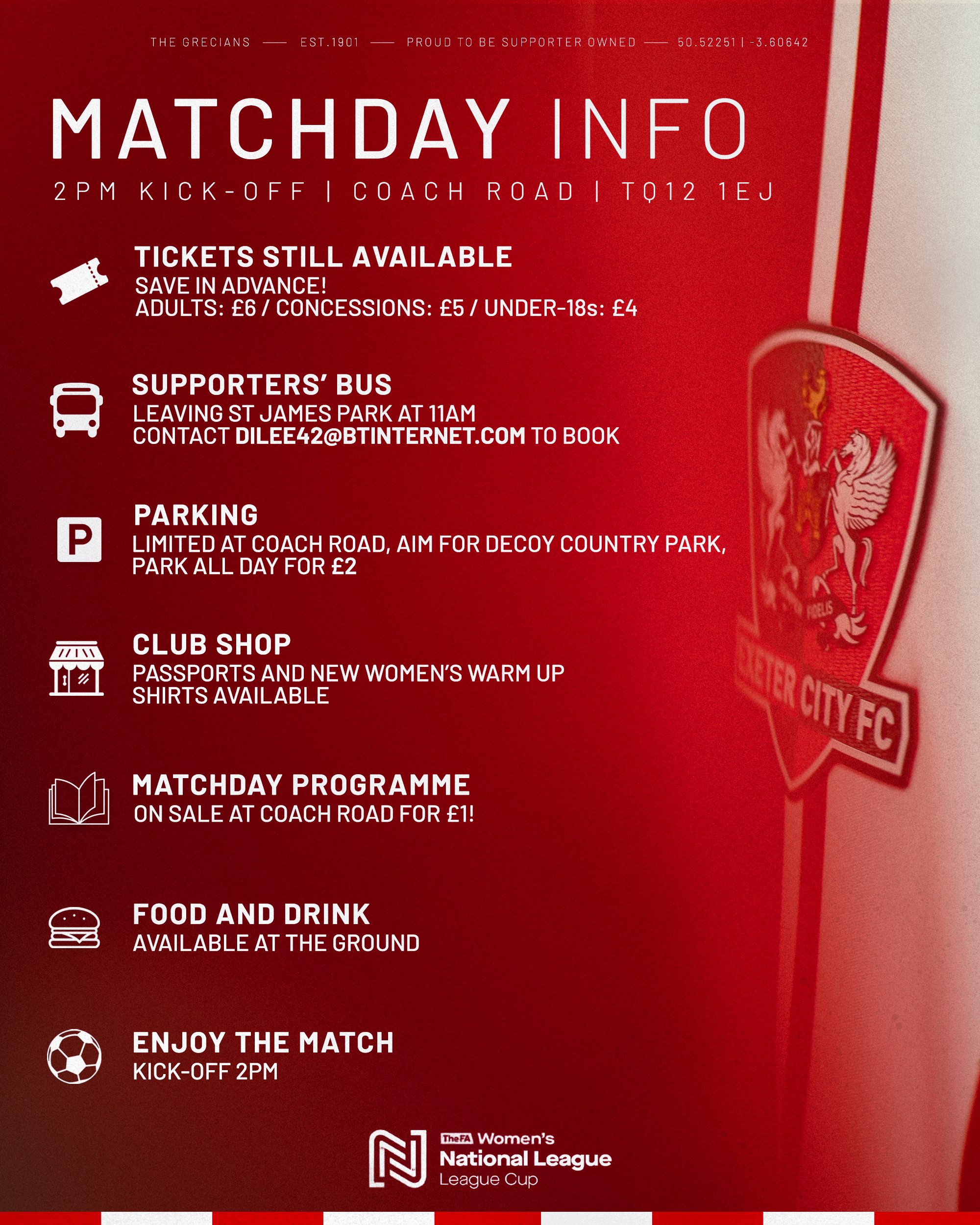 Key matchday info for the Southampton PGA Game. TICKETS STILL AVAILABLE SAVE IN ADVANCE! ADULTS: £6 / CONCESSIONS: £5 / UNDER-18s: £4 SUPPORTERS' BUS LEAVING ST JAMES PARK AT 11AM CONTACT DILEE42@BTINTERNET.COM TO BOOK PARKING LIMITED AT COACH ROAD, AIM FOR DECOY COUNTRY PARK, PARK ALL DAY FOR £2 ١١١// 1" CLUB SHOP PASSPORTS AND NEW WOMEN'S WARM UP SHIRTS AVAILABLE FREUS ANTER CITY FC MATCHDAY PROGRAMME ON SALE AT COACH ROAD FOR £1! FOOD AND DRINK AVAILABLE AT THE GROUND ENJOY THE MATCH KICK-OFF 2PM